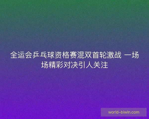 全运会乒乓球资格赛混双首轮激战 一场场精彩对决引人关注