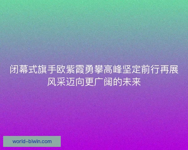 闭幕式旗手欧紫霞勇攀高峰坚定前行再展风采迈向更广阔的未来