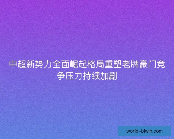 中超新势力全面崛起格局重塑老牌豪门竞争压力持续加剧