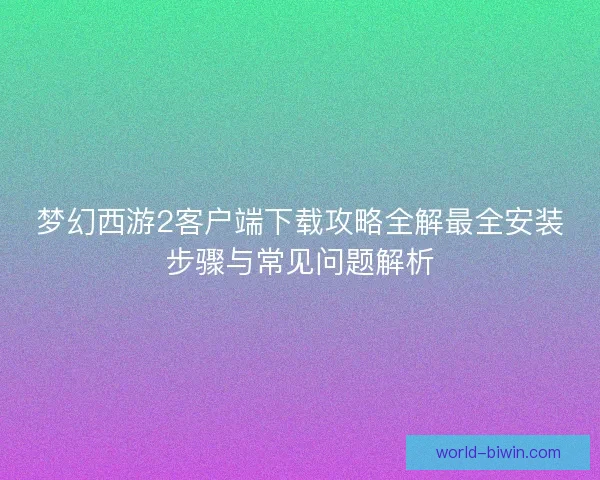 梦幻西游2客户端下载攻略全解最全安装步骤与常见问题解析