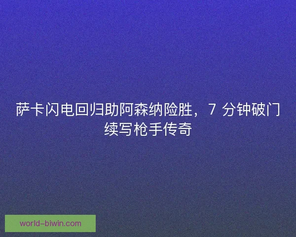 萨卡闪电回归助阿森纳险胜，7 分钟破门续写枪手传奇