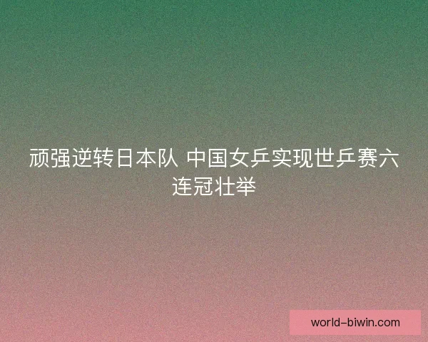 顽强逆转日本队 中国女乒实现世乒赛六连冠壮举
