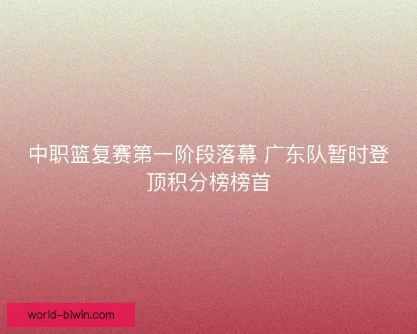 中职篮复赛第一阶段落幕 广东队暂时登顶积分榜榜首 中职篮复赛第一阶段落幕 广东队暂时登顶积分榜榜首