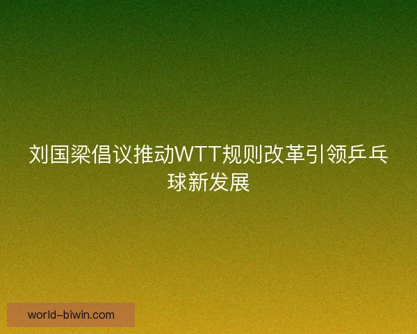 刘国梁倡议推动WTT规则改革引领乒乓球新发展