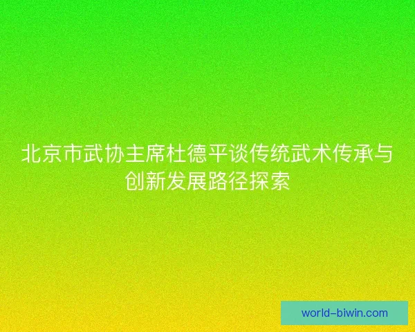 北京市武协主席杜德平谈传统武术传承与创新发展路径探索 北京市武协主席杜德平谈传统武术传承与创新发展路径探索